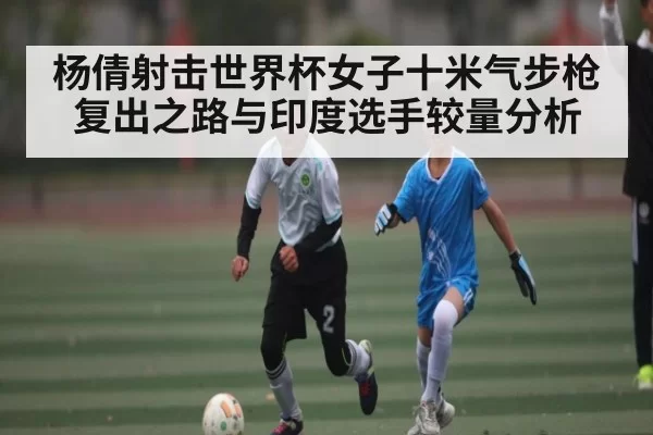 杨倩射击世界杯女子十米气步枪复出之路与印度选手较量分析